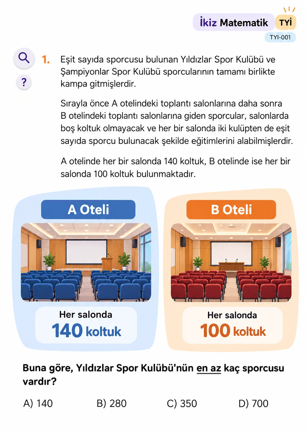 TYİ sorusu: Eşit sayıda sporcusu bulunan Yıldızlar ve Şampiyonlar Spor Kulüplerinin sporcuları A ve B otellerindeki toplantı salonlarını boş koltuk kalmadan ve her salonda iki kulüpten eşit sayıda sporcu olacak şekilde doldurmuştur. A otelinde salon başına 140, B otelinde 100 koltuk vardır. Yıldızlar Spor Kulübü en az kaç sporcuya sahiptir? Seçenekler: A) 140, B) 280, C) 350, D) 700.